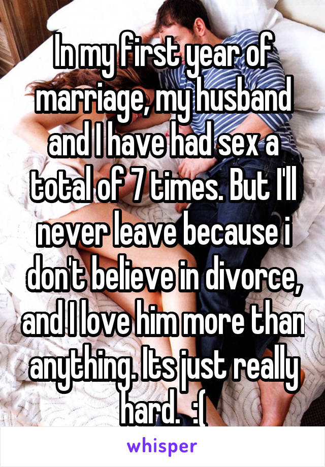 In my first year of marriage, my husband and I have had sex a total of 7 times. But I'll never leave because i don't believe in divorce, and I love him more than anything. Its just really hard.  :(