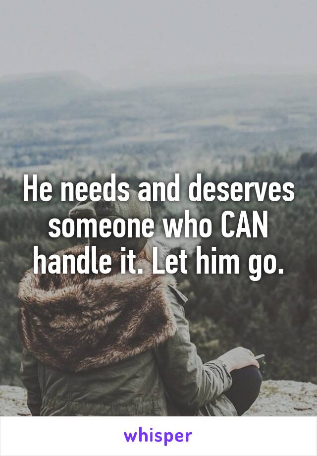 He needs and deserves someone who CAN handle it. Let him go.