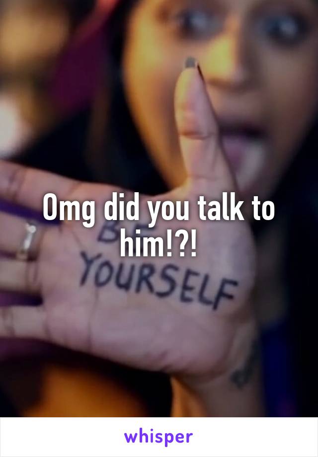 Omg did you talk to him!?!