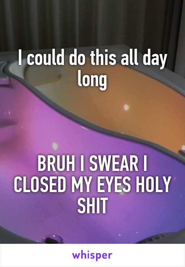 I could do this all day long



BRUH I SWEAR I CLOSED MY EYES HOLY SHIT