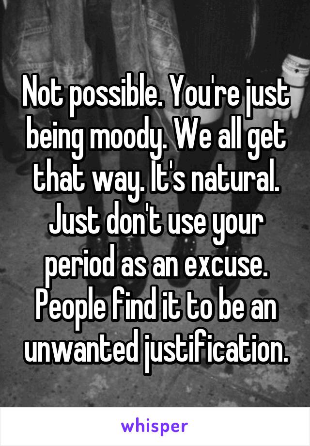 Not possible. You're just being moody. We all get that way. It's natural. Just don't use your period as an excuse. People find it to be an unwanted justification.