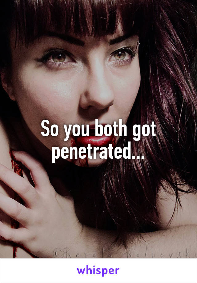 So you both got penetrated...