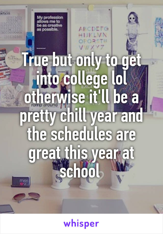 True but only to get into college lol otherwise it'll be a pretty chill year and the schedules are great this year at school 