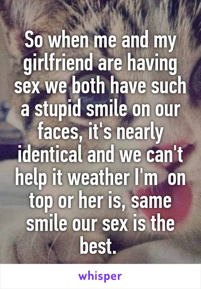 So when me and my girlfriend are having sex we both have such a stupid smile on our faces, it's nearly identical and we can't help it weather I'm  on top or her is, same smile our sex is the best. 