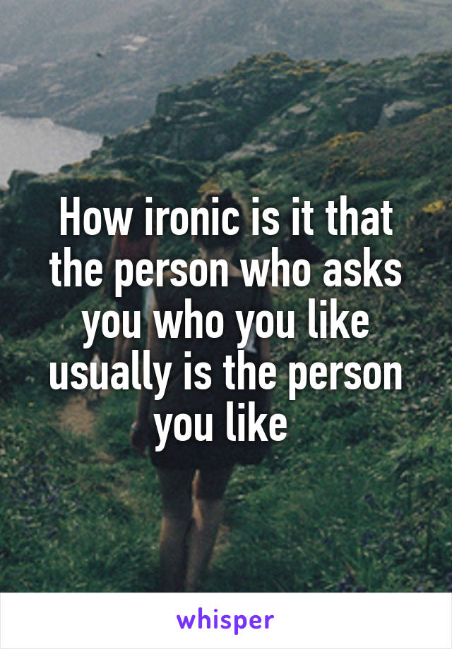 How ironic is it that the person who asks you who you like usually is the person you like 