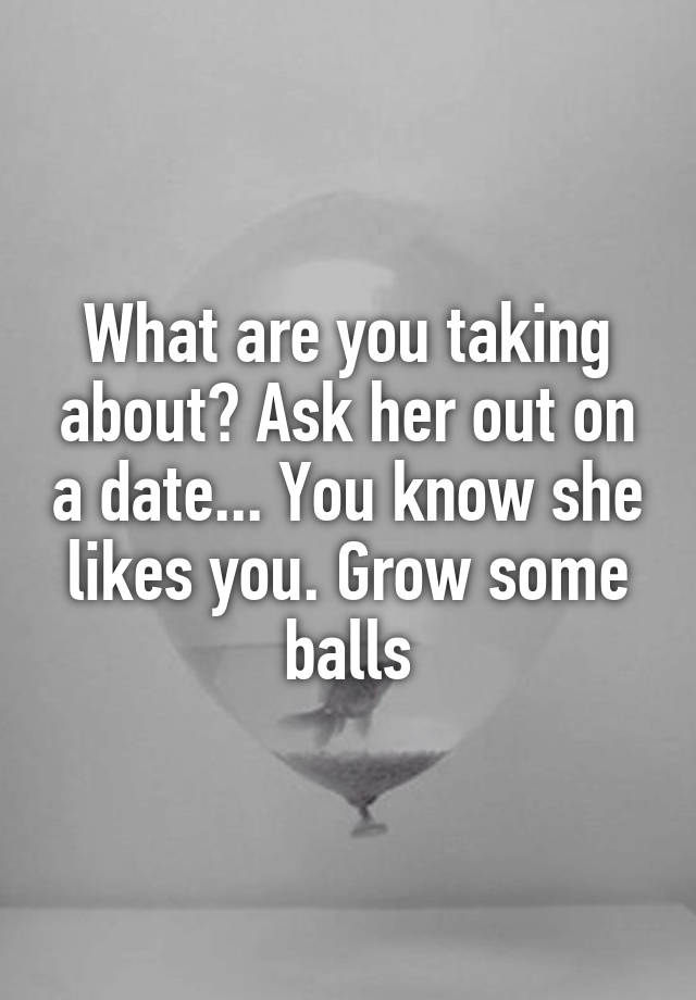 What Are You Taking About Ask Her Out On A Date You Know She Likes You Grow Some Balls 