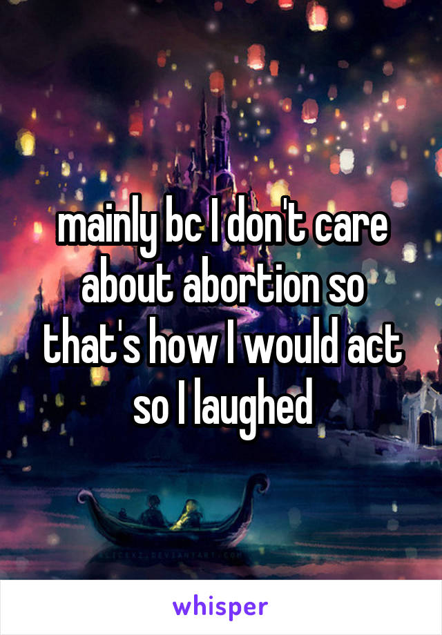 mainly bc I don't care about abortion so that's how I would act so I laughed