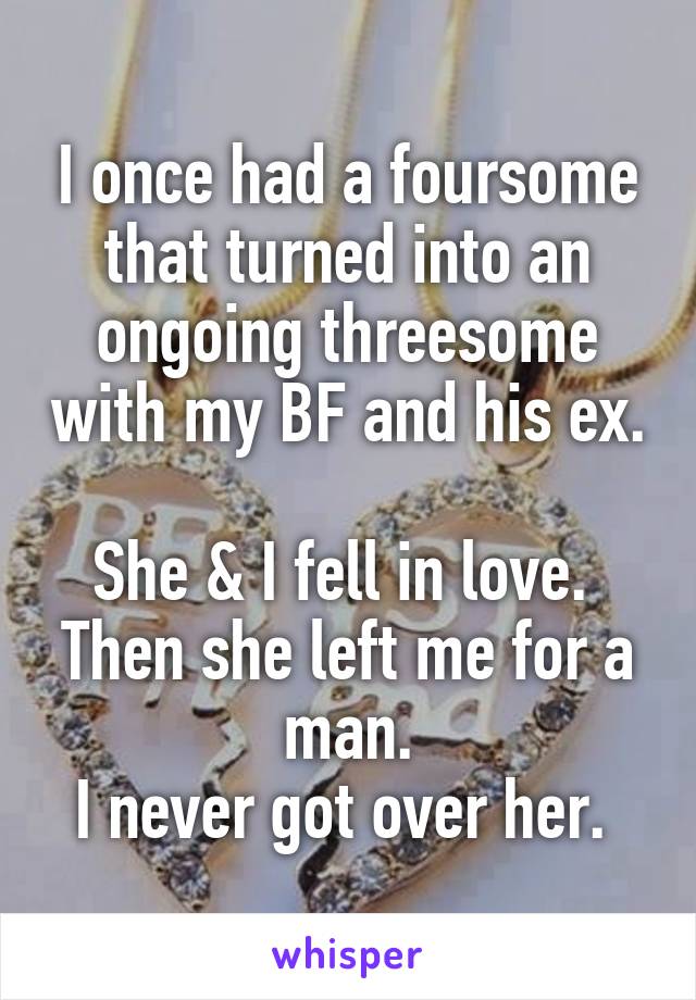 I once had a foursome that turned into an ongoing threesome with my BF and his ex. 
She & I fell in love. 
Then she left me for a man.
I never got over her. 