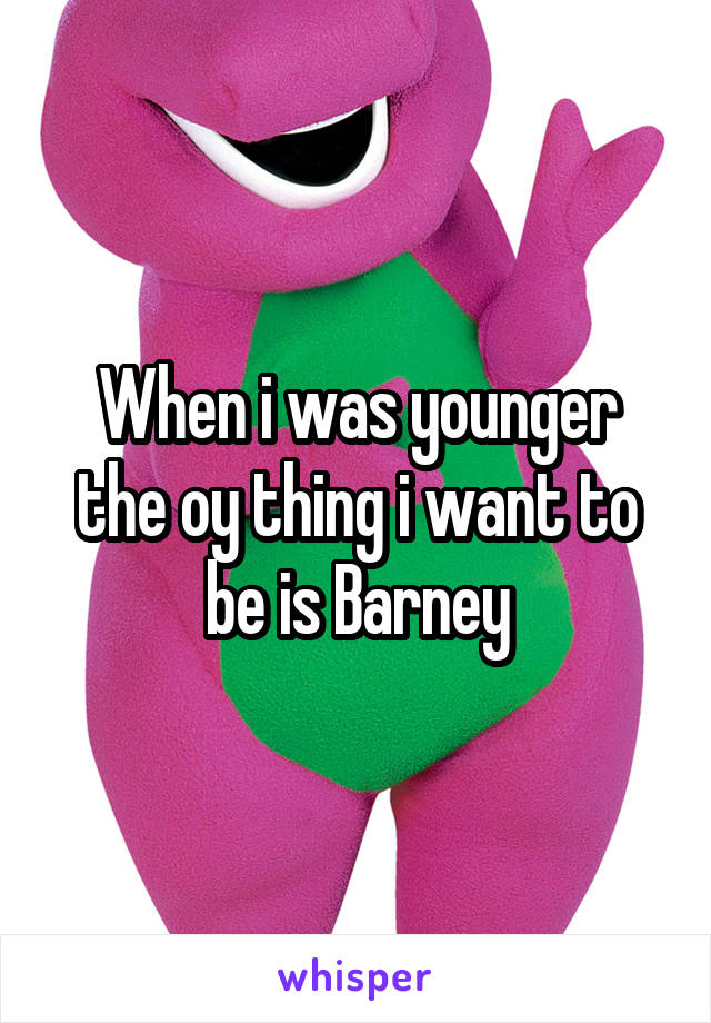 When i was younger the oy thing i want to be is Barney