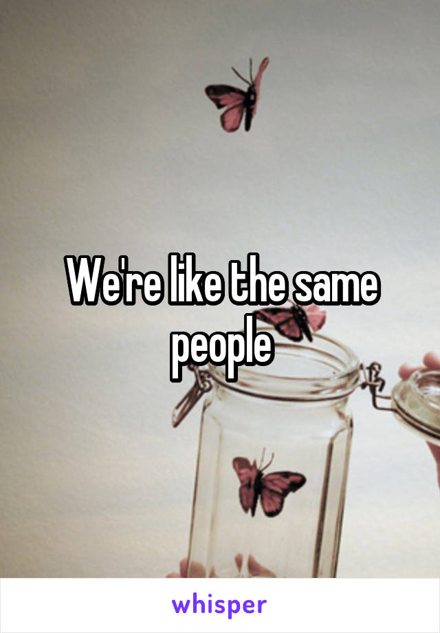 We're like the same people