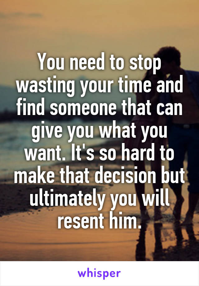 You need to stop wasting your time and find someone that can give you what you want. It's so hard to make that decision but ultimately you will resent him.