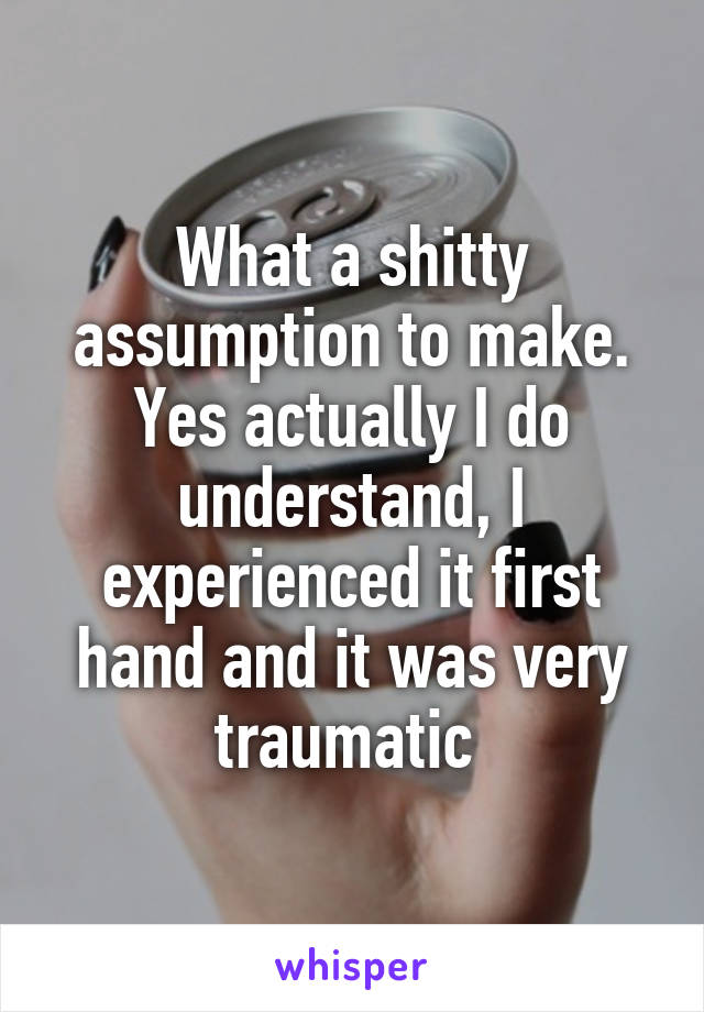 What a shitty assumption to make. Yes actually I do understand, I experienced it first hand and it was very traumatic 