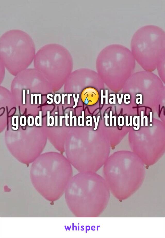 I'm sorry😢Have a good birthday though!