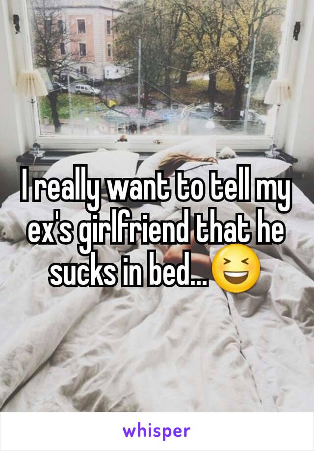 I really want to tell my ex's girlfriend that he sucks in bed...😆