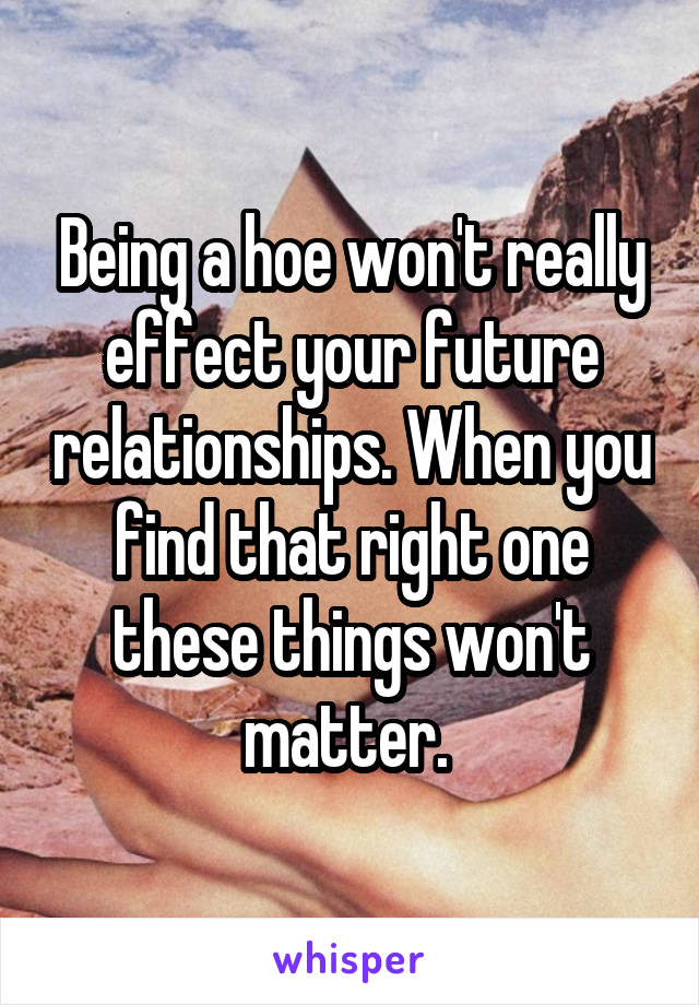 Being a hoe won't really effect your future relationships. When you find that right one these things won't matter. 