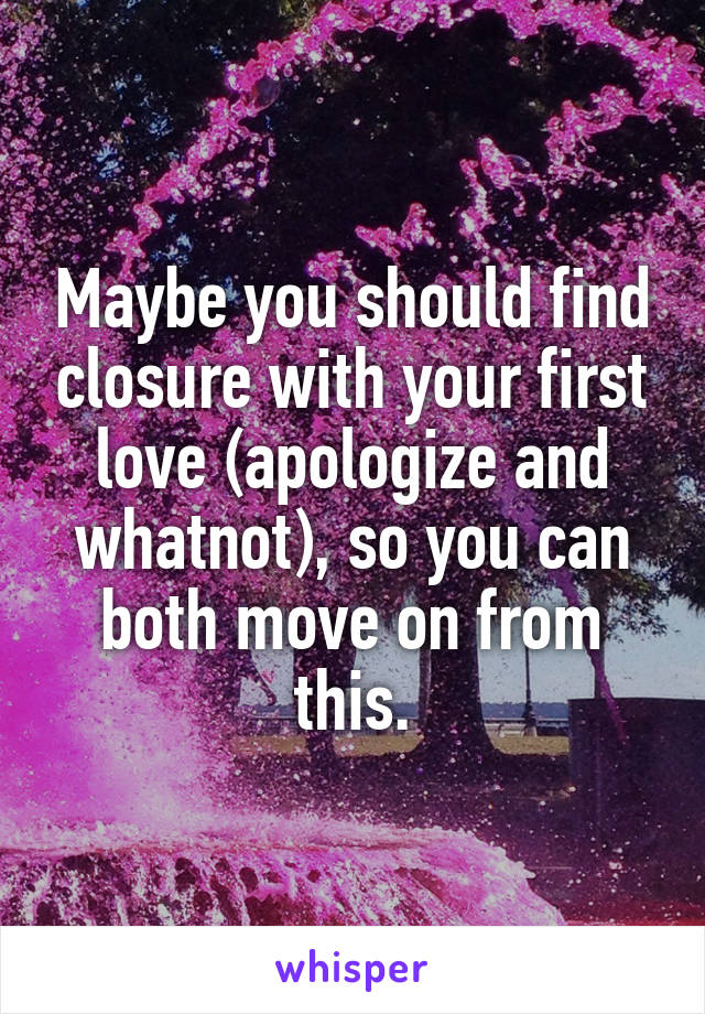 Maybe you should find closure with your first love (apologize and whatnot), so you can both move on from this.