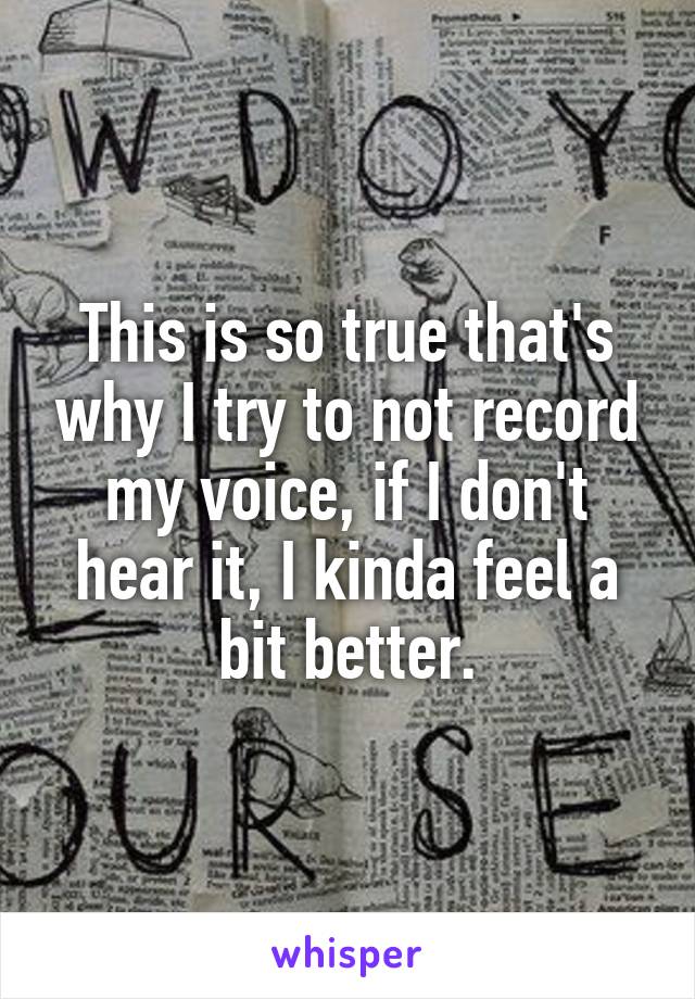 This is so true that's why I try to not record my voice, if I don't hear it, I kinda feel a bit better.