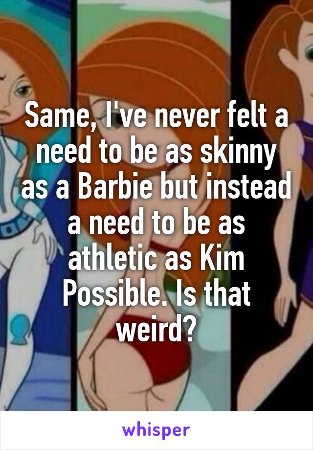 Same, I've never felt a need to be as skinny as a Barbie but instead a need to be as athletic as Kim Possible. Is that weird?