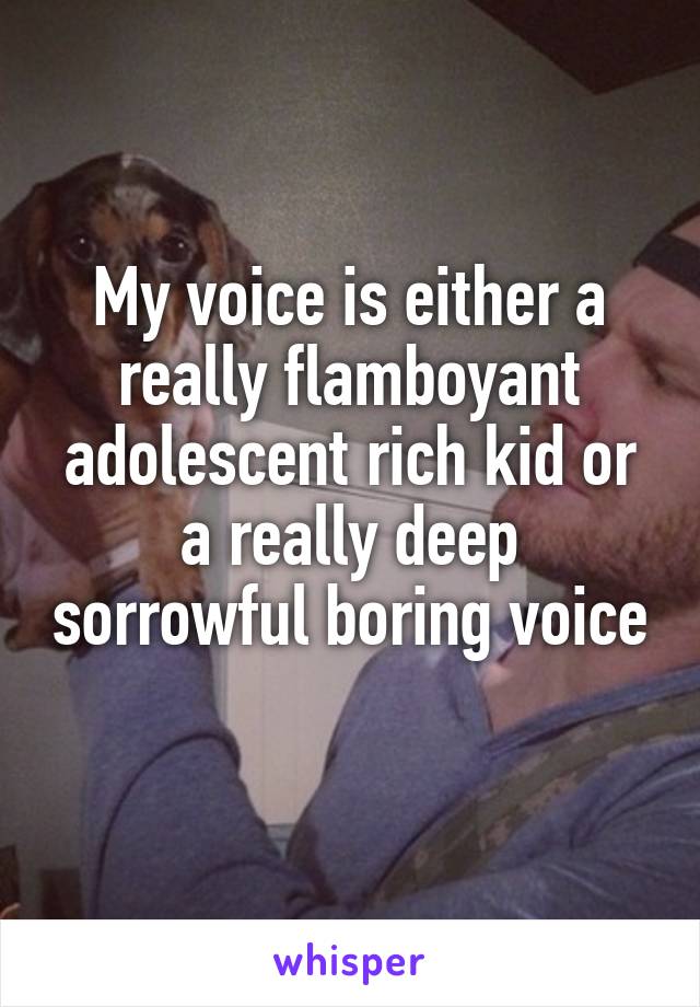 My voice is either a really flamboyant adolescent rich kid or a really deep sorrowful boring voice 