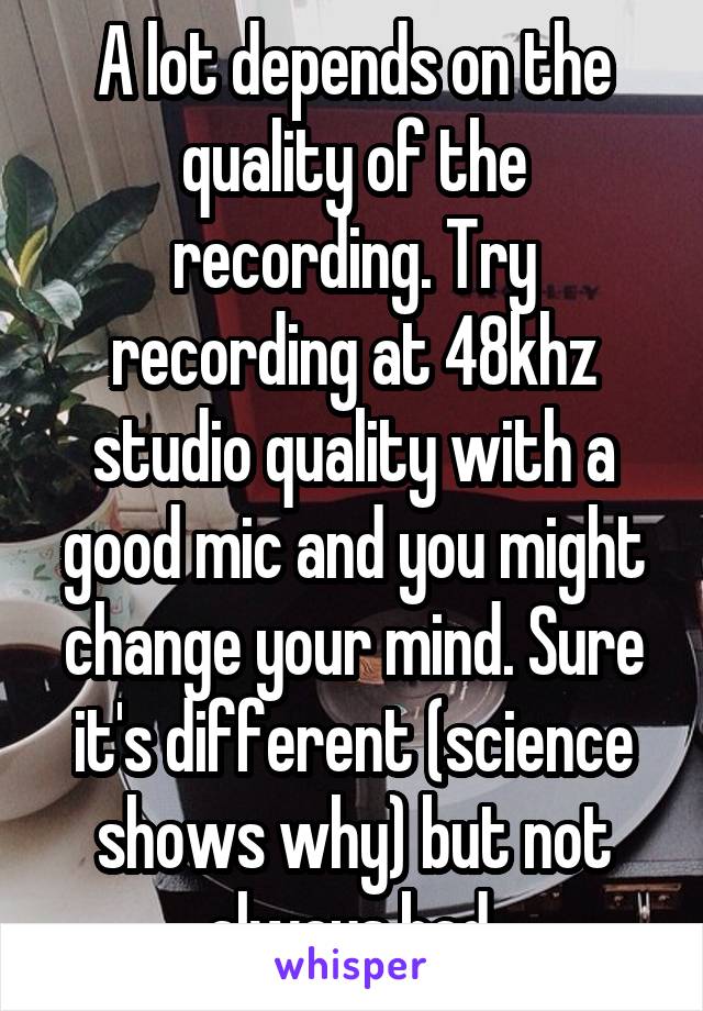 A lot depends on the quality of the recording. Try recording at 48khz studio quality with a good mic and you might change your mind. Sure it's different (science shows why) but not always bad.