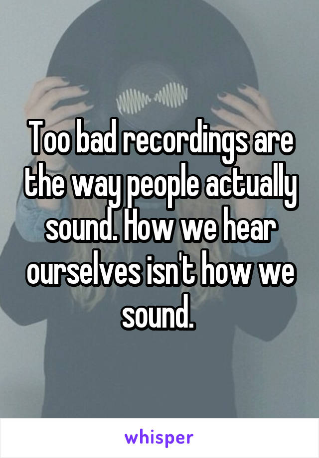 Too bad recordings are the way people actually sound. How we hear ourselves isn't how we sound. 