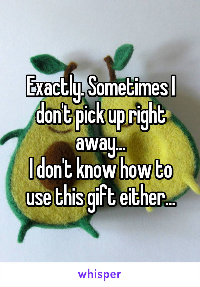 Exactly. Sometimes I don't pick up right away...
I don't know how to use this gift either...