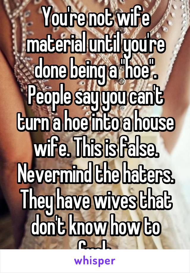 You're not wife material until you're done being a "hoe". People say you can't turn a hoe into a house wife. This is false. Nevermind the haters. They have wives that don't know how to fuck.
