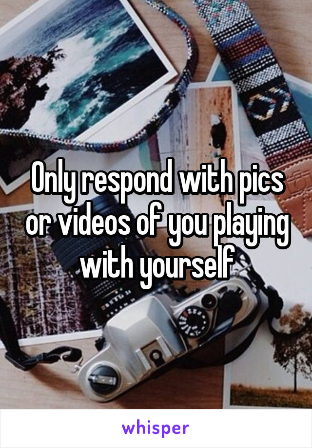 Only respond with pics or videos of you playing with yourself