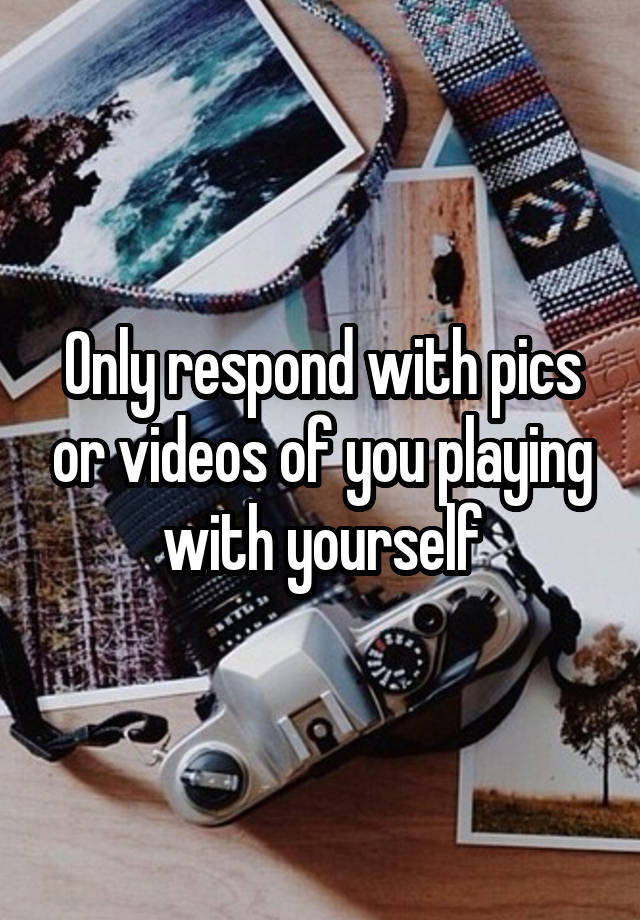 only-respond-with-pics-or-videos-of-you-playing-with-yourself