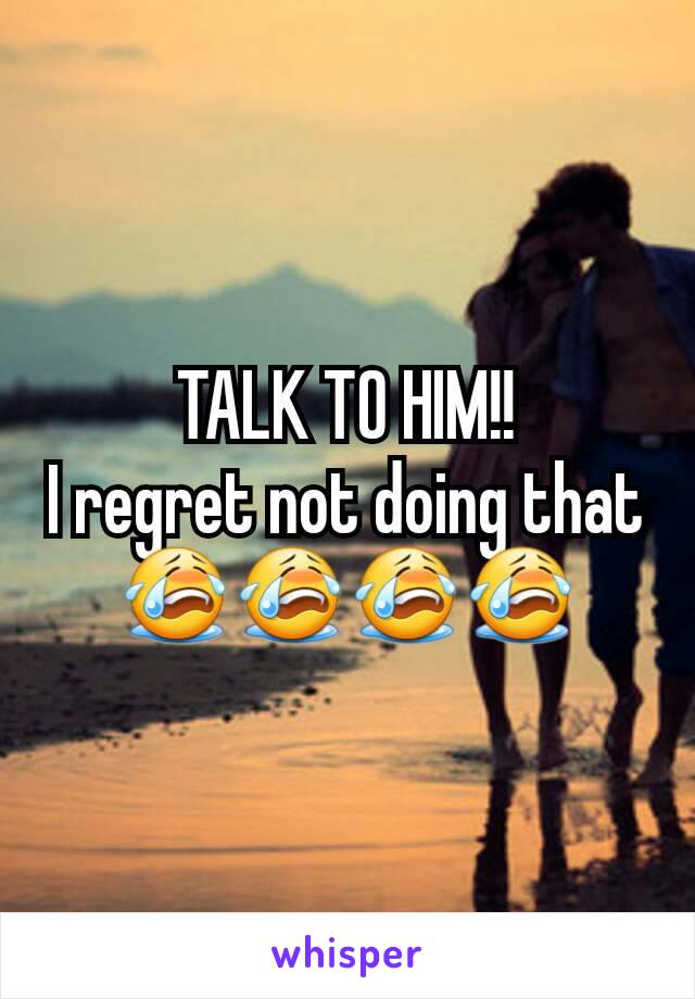 TALK TO HIM!!
I regret not doing that 😭😭😭😭