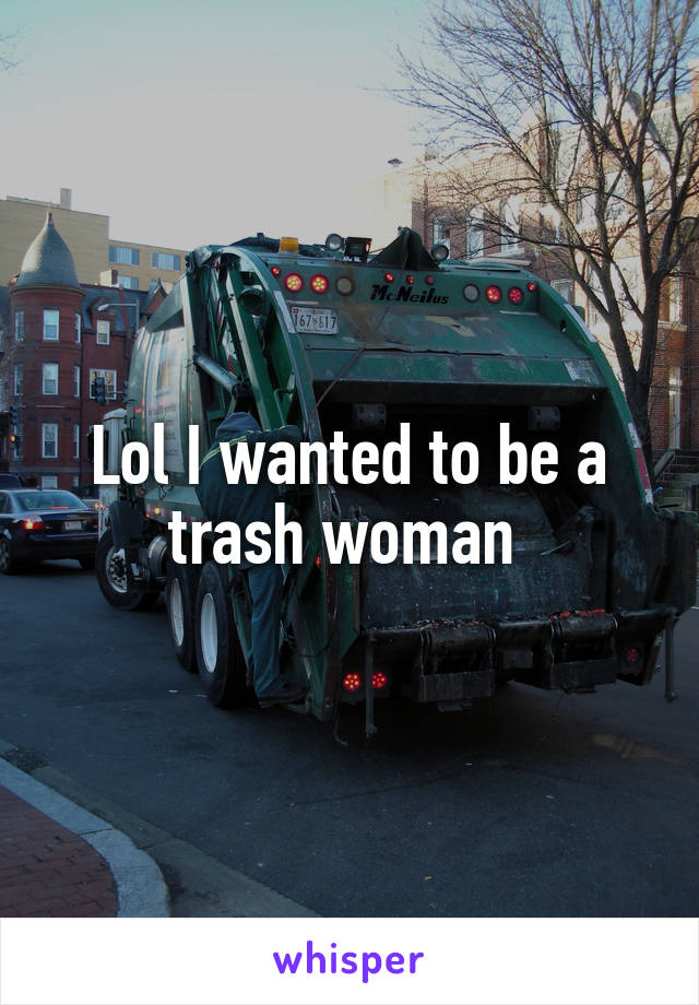 Lol I wanted to be a trash woman 