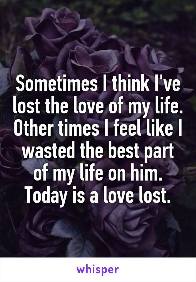 Sometimes I think I've lost the love of my life. Other times I feel like I wasted the best part of my life on him. Today is a love lost.