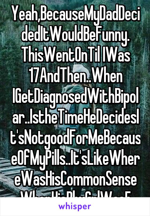 Yeah,BecauseMyDadDecidedItWouldBeFunny. ThisWentOnTil IWas 17AndThen..When IGetDiagnosedWithBipolar..IstheTimeHeDecidesIt'sNotgoodForMeBecauseOfMyPills..It'sLikeWhereWasHisCommonSenseWhenHisBbyGrlWas5