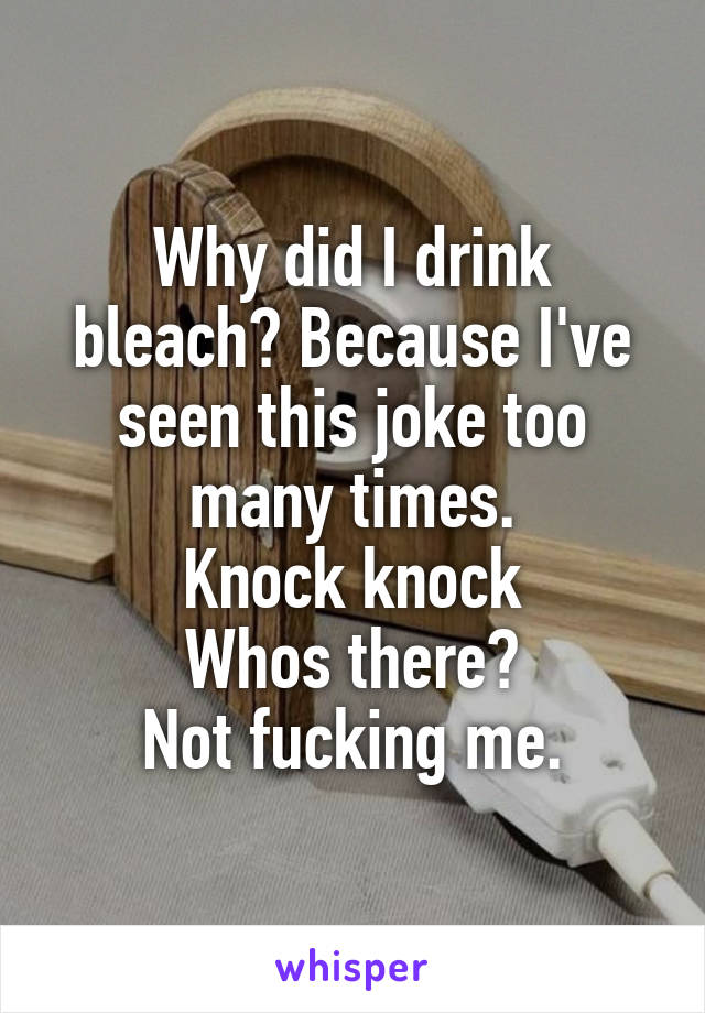 Why did I drink bleach? Because I've seen this joke too many times.
Knock knock
Whos there?
Not fucking me.