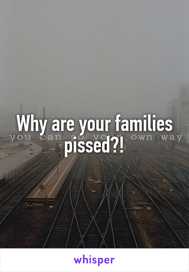 Why are your families pissed?!