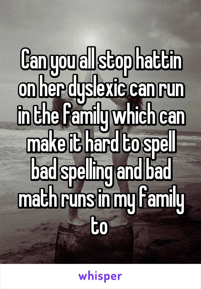Can you all stop hattin on her dyslexic can run in the family which can make it hard to spell bad spelling and bad math runs in my family to 