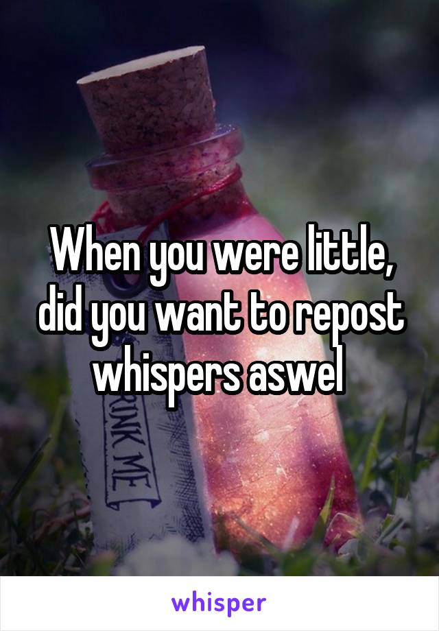 When you were little, did you want to repost whispers aswel 