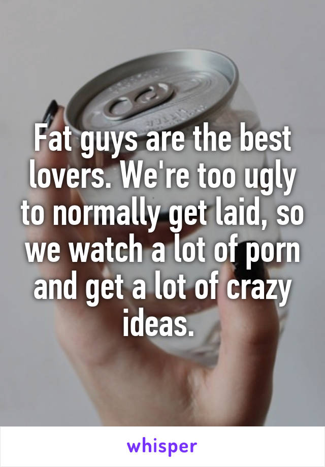 Fat guys are the best lovers. We're too ugly to normally get laid, so we watch a lot of porn and get a lot of crazy ideas. 