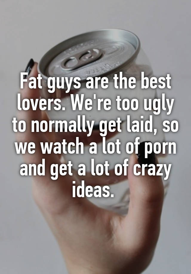 Fat guys are the best lovers. We're too ugly to normally get laid, so we watch a lot of porn and get a lot of crazy ideas. 