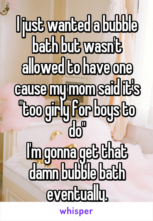 I just wanted a bubble bath but wasn't allowed to have one cause my mom said it's "too girly for boys to do"
I'm gonna get that damn bubble bath eventually.