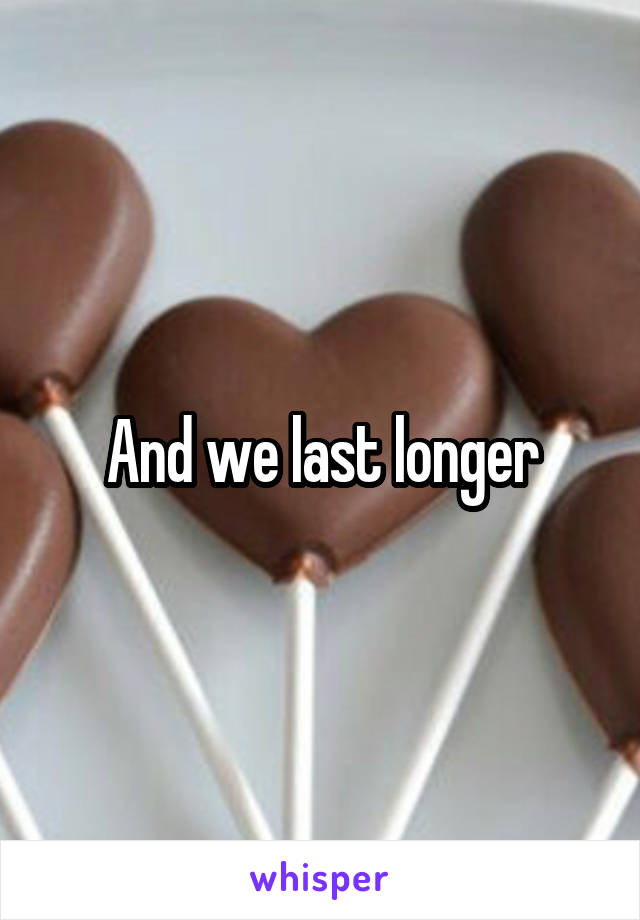 And we last longer