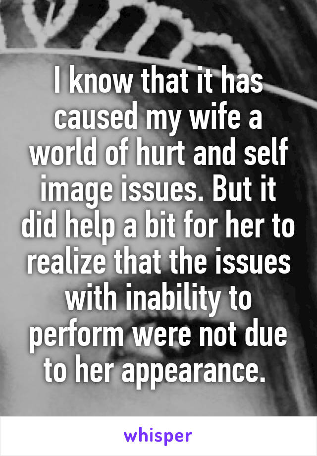 I know that it has caused my wife a world of hurt and self image issues. But it did help a bit for her to realize that the issues with inability to perform were not due to her appearance. 