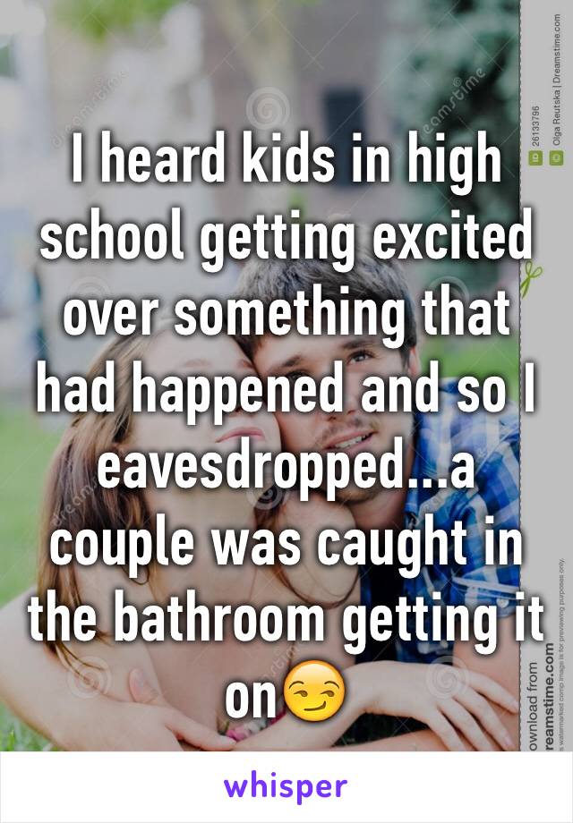I heard kids in high school getting excited over something that had happened and so I eavesdropped...a couple was caught in the bathroom getting it on😏