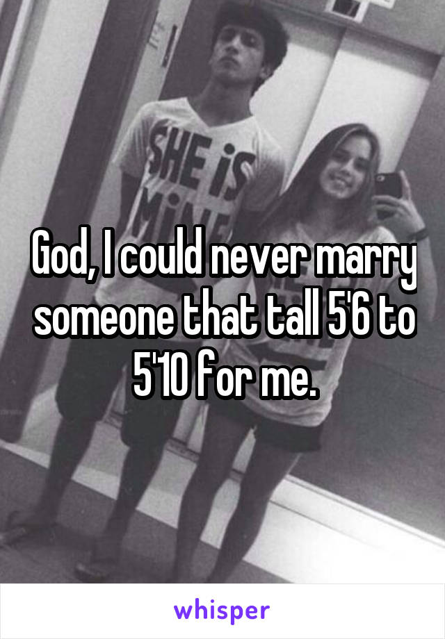 God, I could never marry someone that tall 5'6 to 5'10 for me.