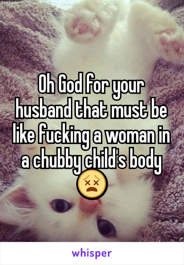 Oh God for your husband that must be like fucking a woman in a chubby child's body 😵