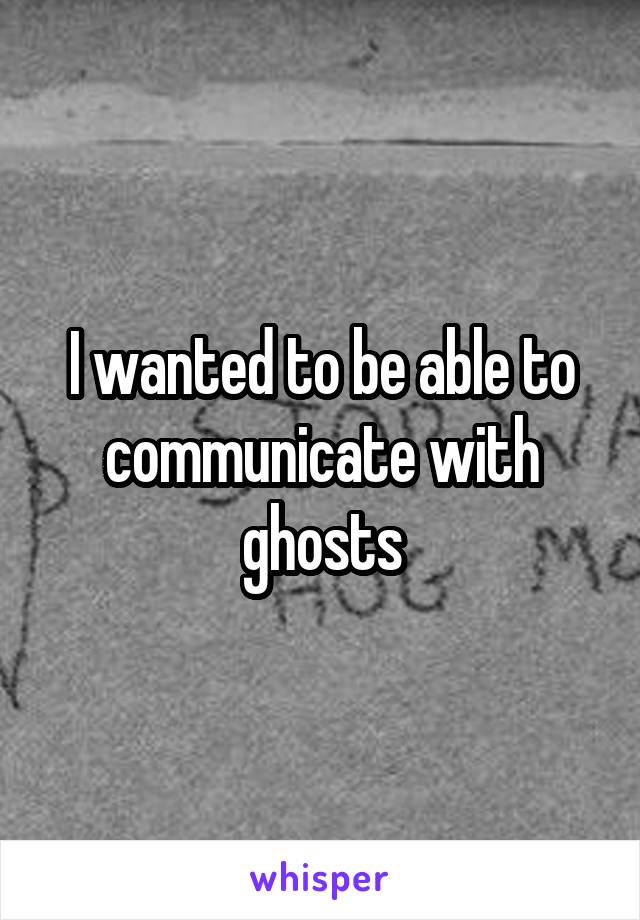 I wanted to be able to communicate with ghosts