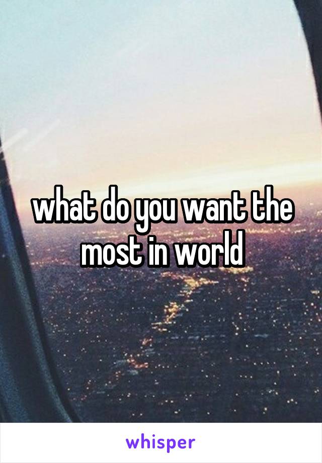 what do you want the most in world