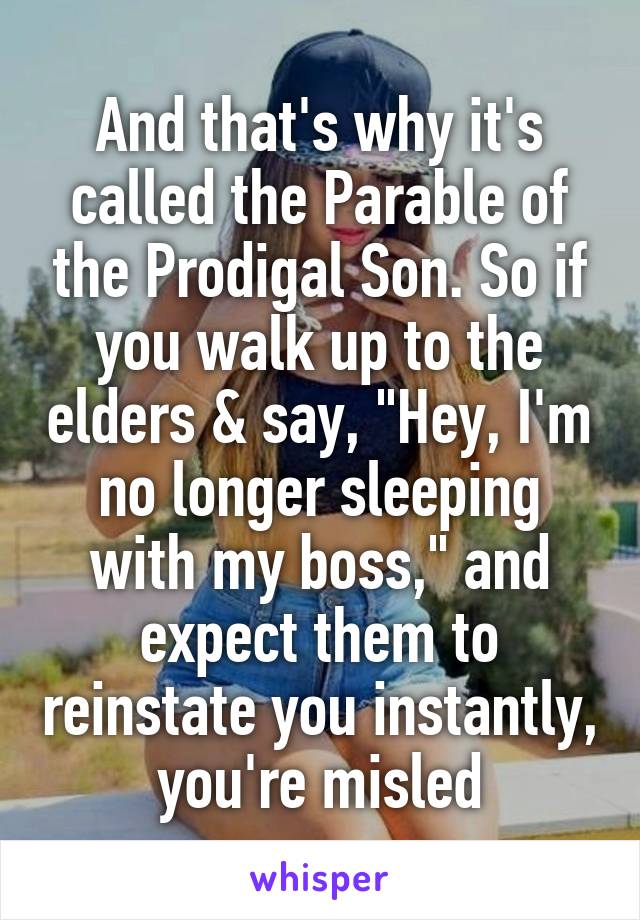 And that's why it's called the Parable of the Prodigal Son. So if you walk up to the elders & say, "Hey, I'm no longer sleeping with my boss," and expect them to reinstate you instantly, you're misled
