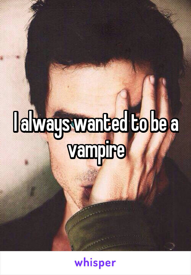 I always wanted to be a vampire