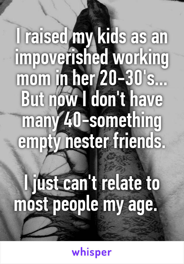 I raised my kids as an impoverished working mom in her 20-30's...
But now I don't have many 40-something empty nester friends.

I just can't relate to most people my age.    